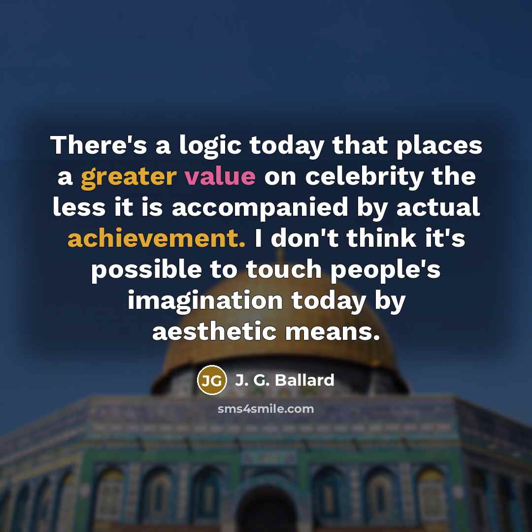 “There's a logic today that places a greater value on celebrity the less it is accompanied by actual achievement. I don't think it's possible to touch people's imagination today by aesthetic means.” quote by J. G. Ballard