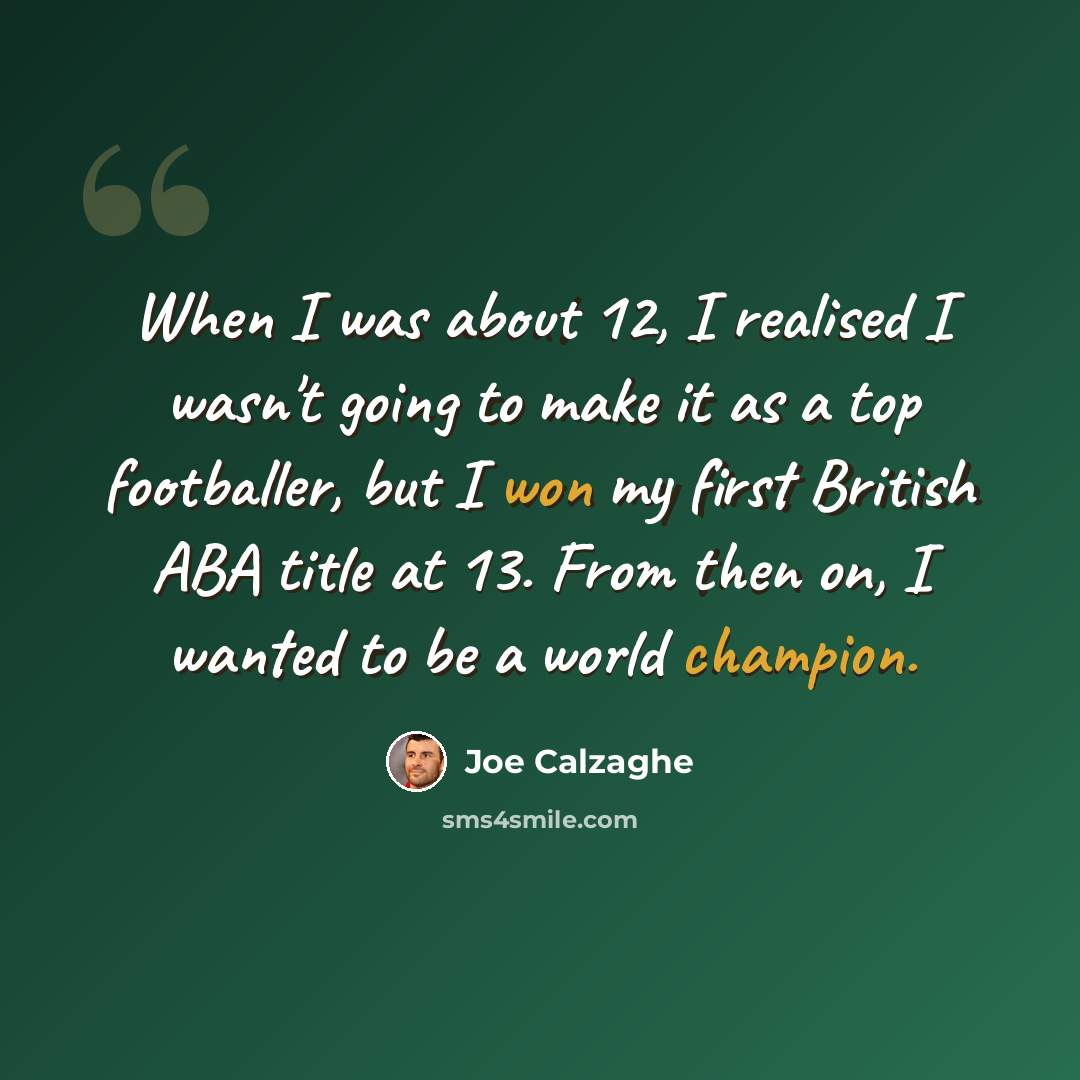 “When I was about 12, I realised I wasn't going to make it as a top footballer, but I won my first British ABA title at 13. From then on, I wanted to be a world champion.” quote by Joe Calzaghe
