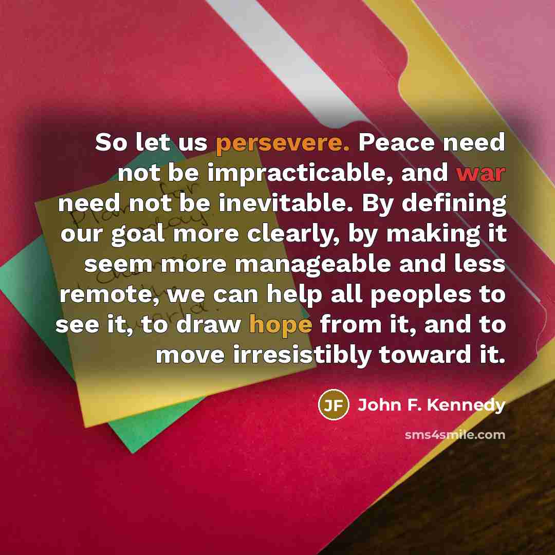 “So let us persevere. Peace need not be impracticable, and war need not be inevitable. By defining our goal more clearly, by making it seem more manageable and less remote, we can help all peoples to see it, to draw hope from it, and to move irresistibly toward it.” quote by John F. Kennedy