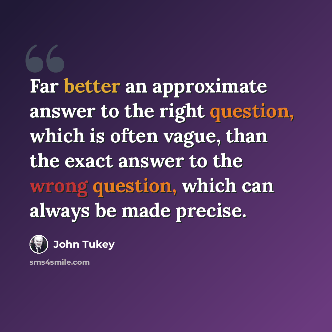 “Far better an approximate answer to the right question, which is often vague, than the exact answer to the wrong question, which can always be made precise.” quote by John Tukey