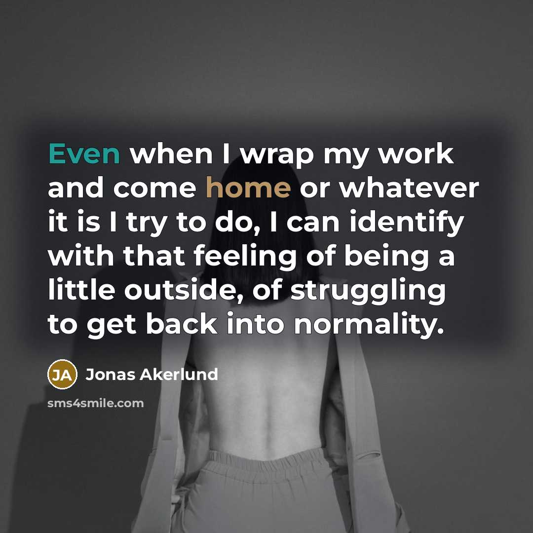 “Even when I wrap my work and come home or whatever it is I try to do, I can identify with that feeling of being a little outside, of struggling to get back into normality.” quote by Jonas Akerlund