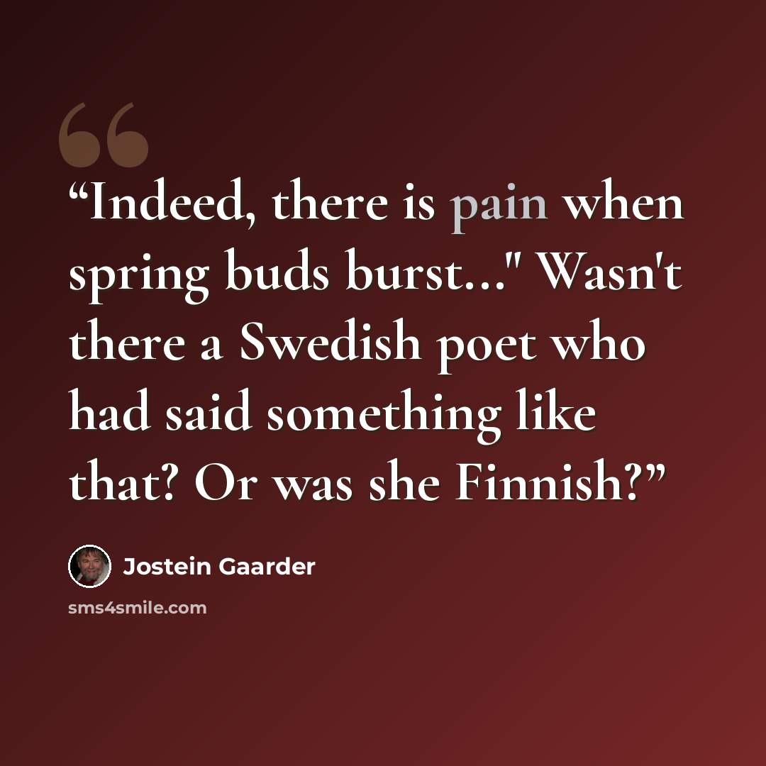 “Indeed, there is pain when spring buds burst..." Wasn't there a Swedish poet who had said something like that? Or was she Finnish?” quote by Jostein Gaarder