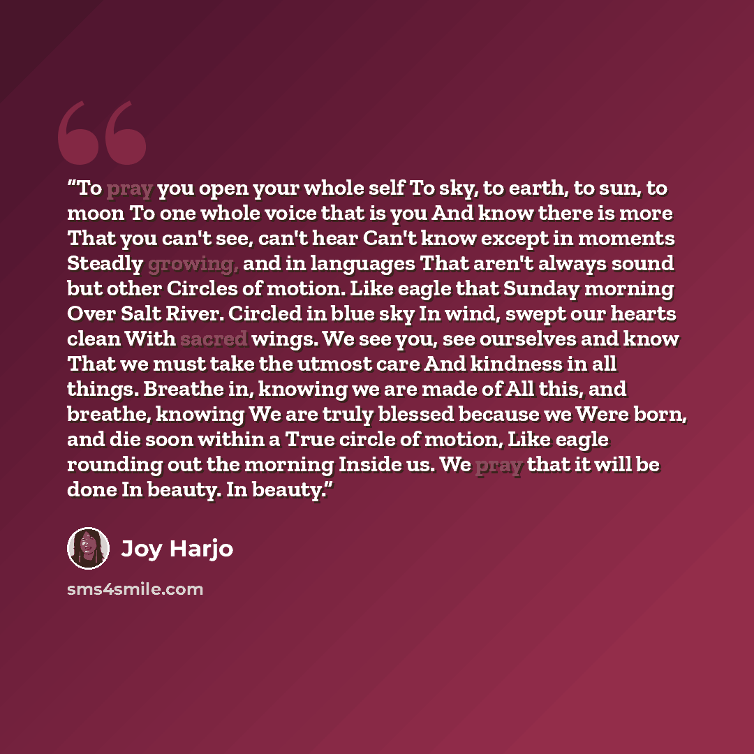 “To pray you open your whole self To sky, to earth, to sun, to moon To one whole voice that is you And know there is more That you can't see, can't hear Can't know except in moments Steadly growing, and in languages That aren't always sound but other Circles of motion. Like eagle that Sunday…” quote by Joy Harjo