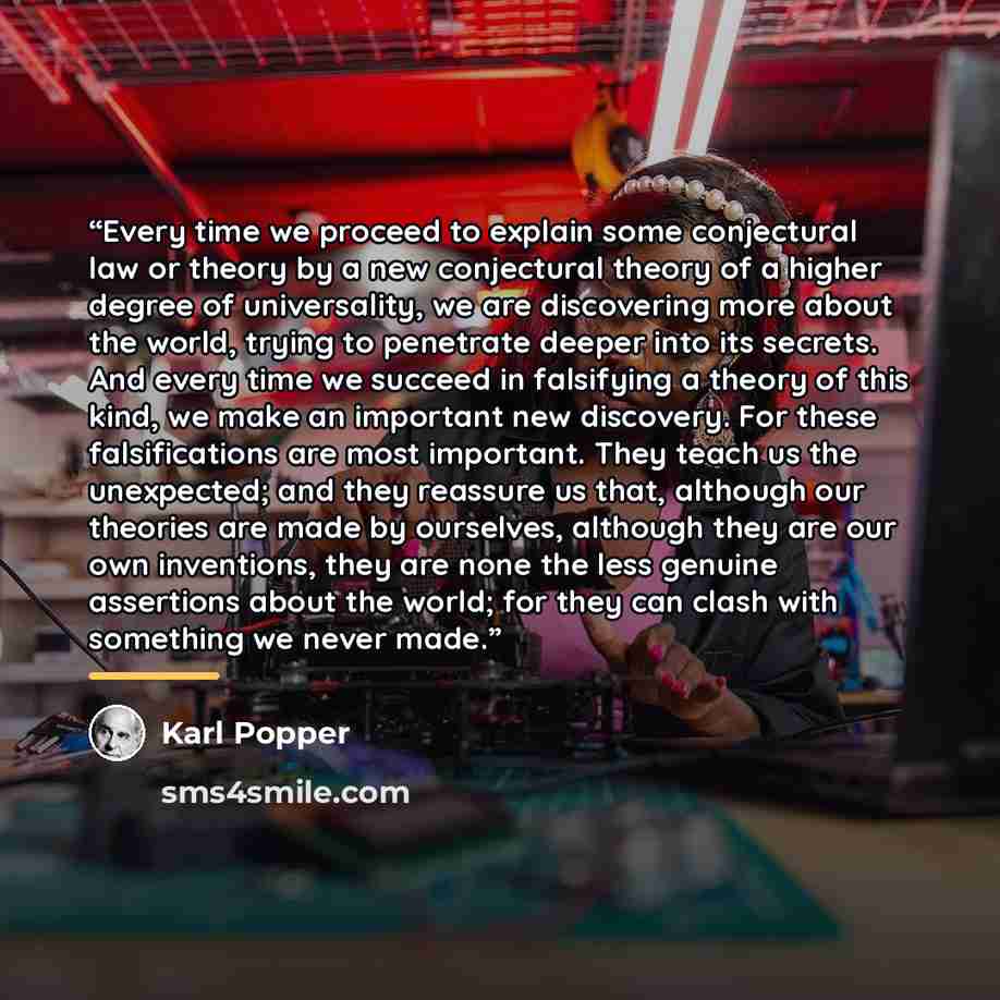 “Every time we proceed to explain some conjectural law or theory by a new conjectural theory of a higher degree of universality, we are discovering more about the world, trying to penetrate deeper into its secrets. And every time we succeed in falsifying a theory of this kind, we make an important…” quote by Karl Popper