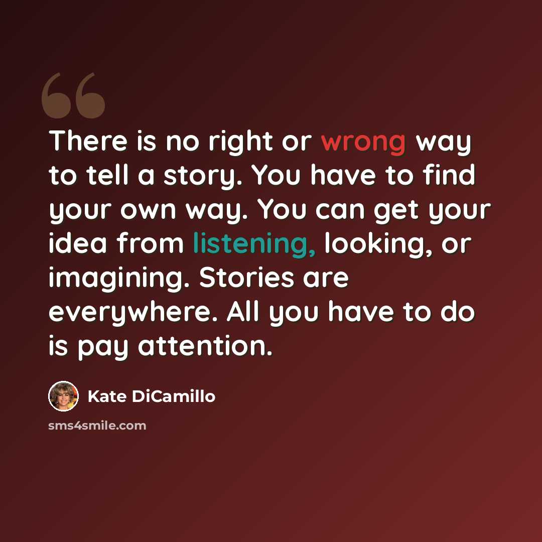 “There is no right or wrong way to tell a story. You have to find your own way. You can get your idea from listening, looking, or imagining. Stories are everywhere. All you have to do is pay attention.” quote by Kate DiCamillo