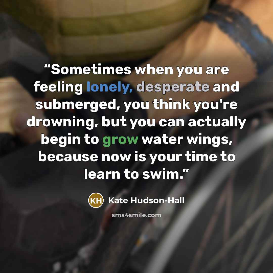 “Sometimes when you are feeling lonely, desperate and submerged, you think you're drowning, but you can actually begin to grow water wings, because now is your time to learn to swim.” quote by Kate Hudson-Hall
