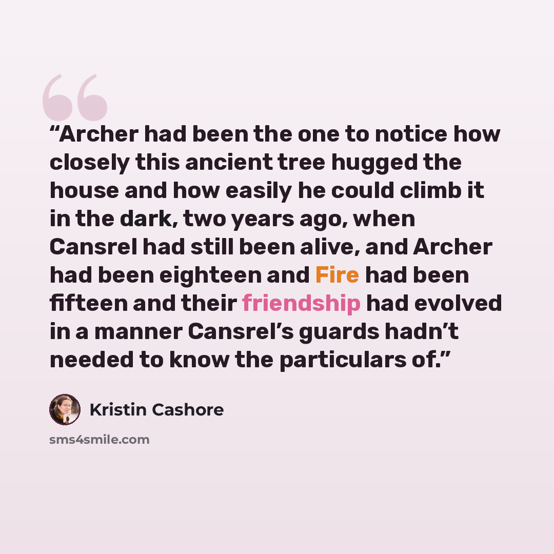 “Archer had been the one to notice how closely this ancient tree hugged the house and how easily he could climb it in the dark, two years ago, when Cansrel had still been alive, and Archer had been eighteen and Fire had been fifteen and their friendship had evolved in a manner Cansrel’s guards…” quote by Kristin Cashore