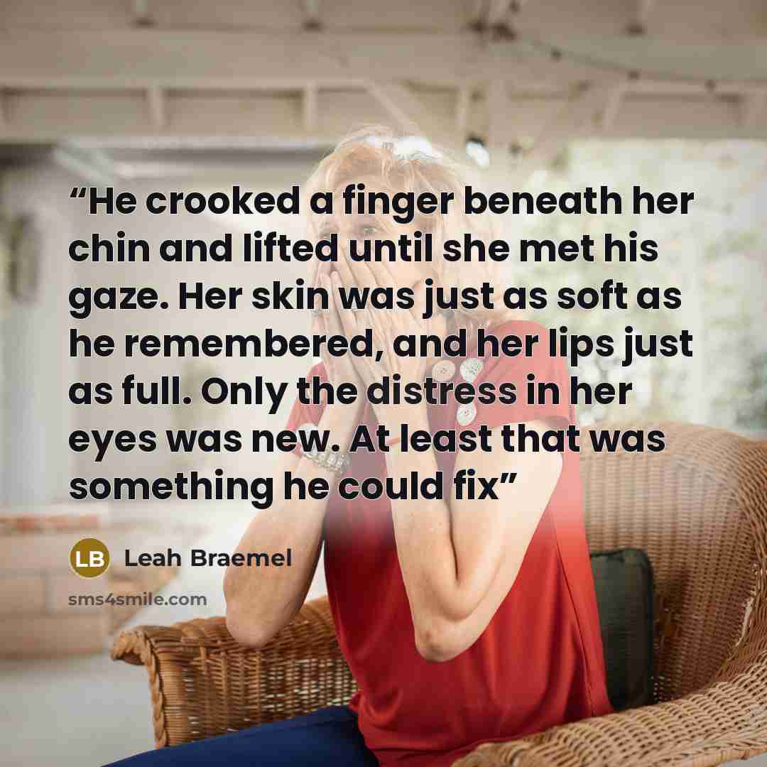 “He crooked a finger beneath her chin and lifted until she met his gaze. Her skin was just as soft as he remembered, and her lips just as full. Only the distress in her eyes was new. At least that was something he could fix” quote by Leah Braemel