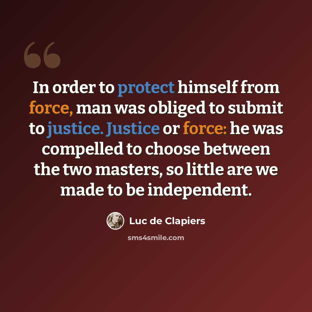 “In order to protect himself from force, man was obliged to submit to justice. Justice or force: he was compelled to choose between the two masters, so little are we made to be independent.” quote by Luc de Clapiers