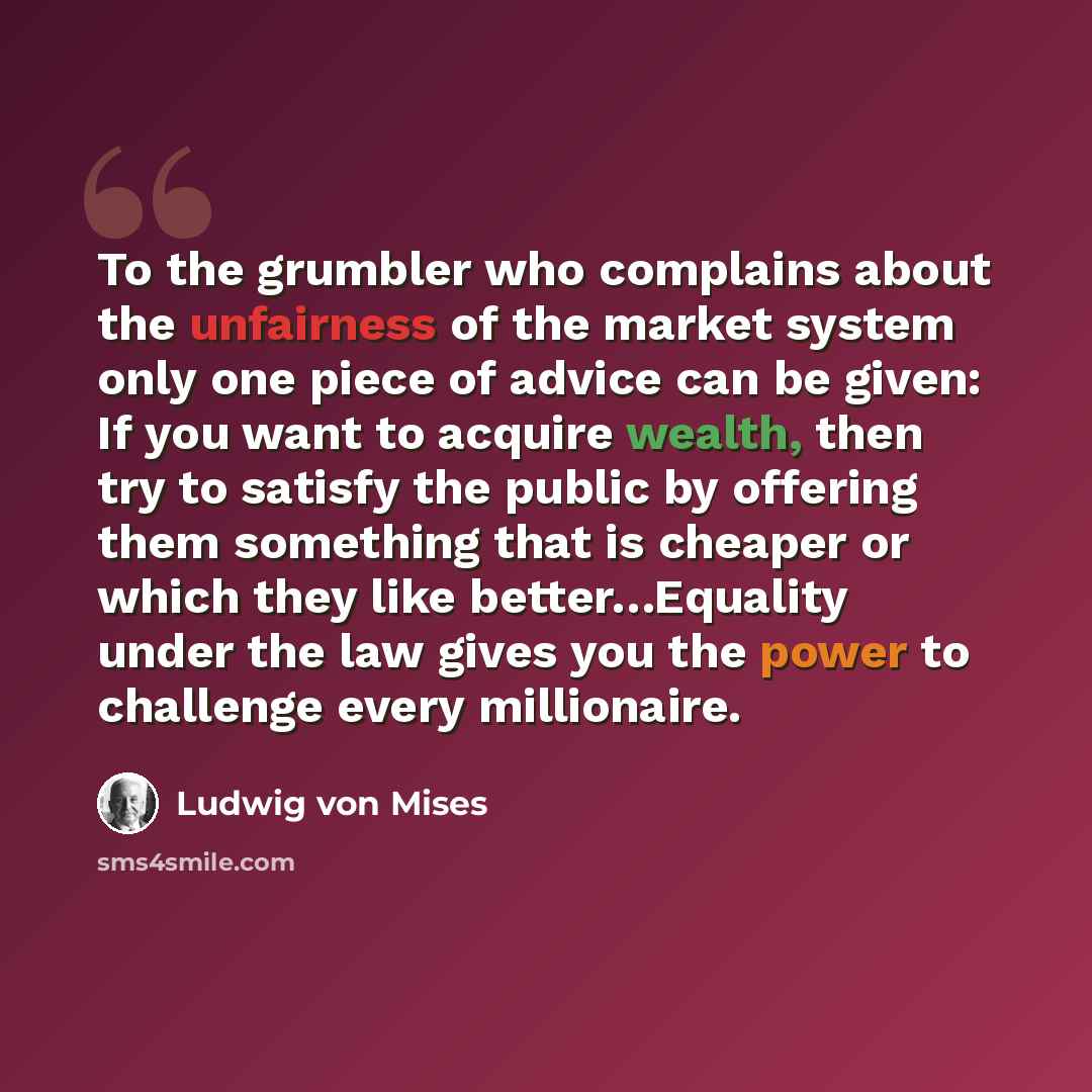 “To the grumbler who complains about the unfairness of the market system only one piece of advice can be given: If you want to acquire wealth, then try to satisfy the public by offering them something that is cheaper or which they like better…Equality under the law gives you the power to challenge…” quote by Ludwig von Mises