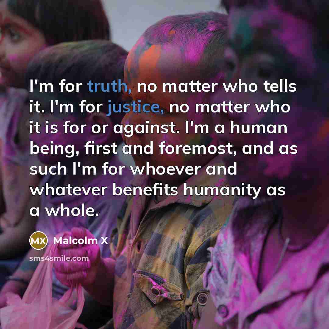 “I'm for truth, no matter who tells it. I'm for justice, no matter who it is for or against. I'm a human being, first and foremost, and as such I'm for whoever and whatever benefits humanity as a whole.” quote by Malcolm X