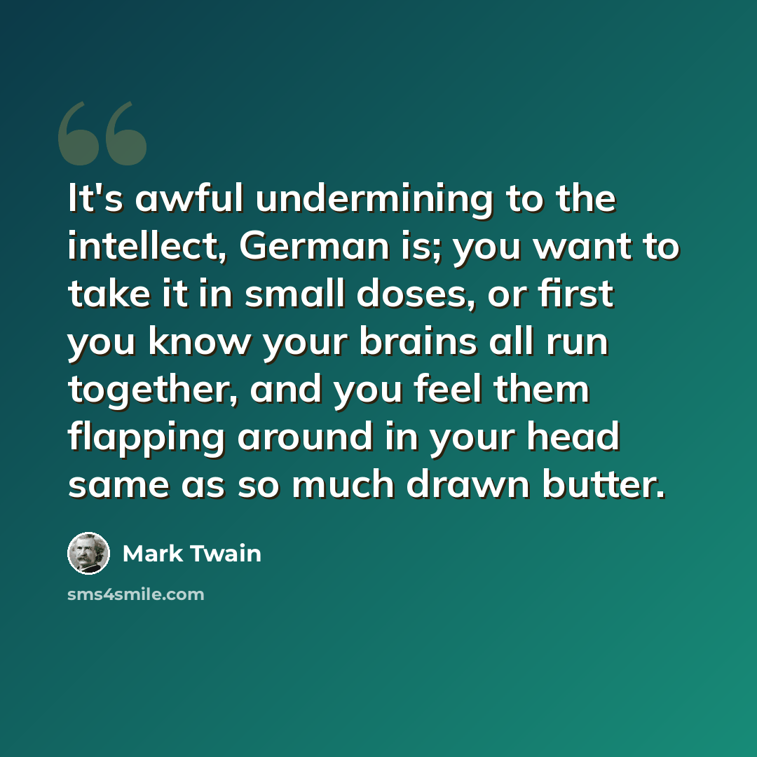 “It's awful undermining to the intellect, German is; you want to take it in small doses, or first you know your brains all run together, and you feel them flapping around in your head same as so much drawn butter.” quote by Mark Twain