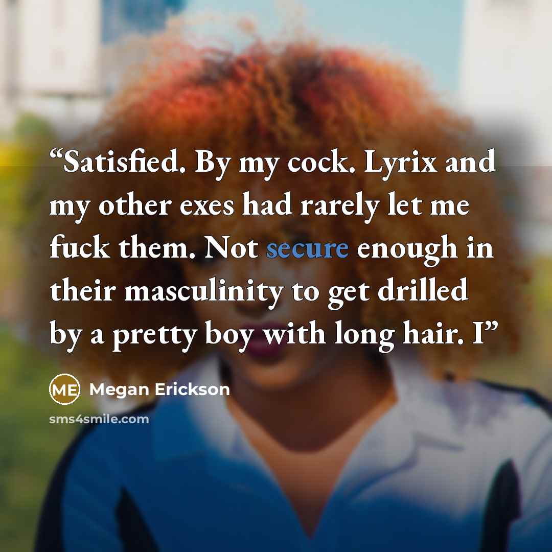 “Satisfied. By my cock. Lyrix and my other exes had rarely let me fuck them. Not secure enough in their masculinity to get drilled by a pretty boy with long hair. I” quote by Megan Erickson