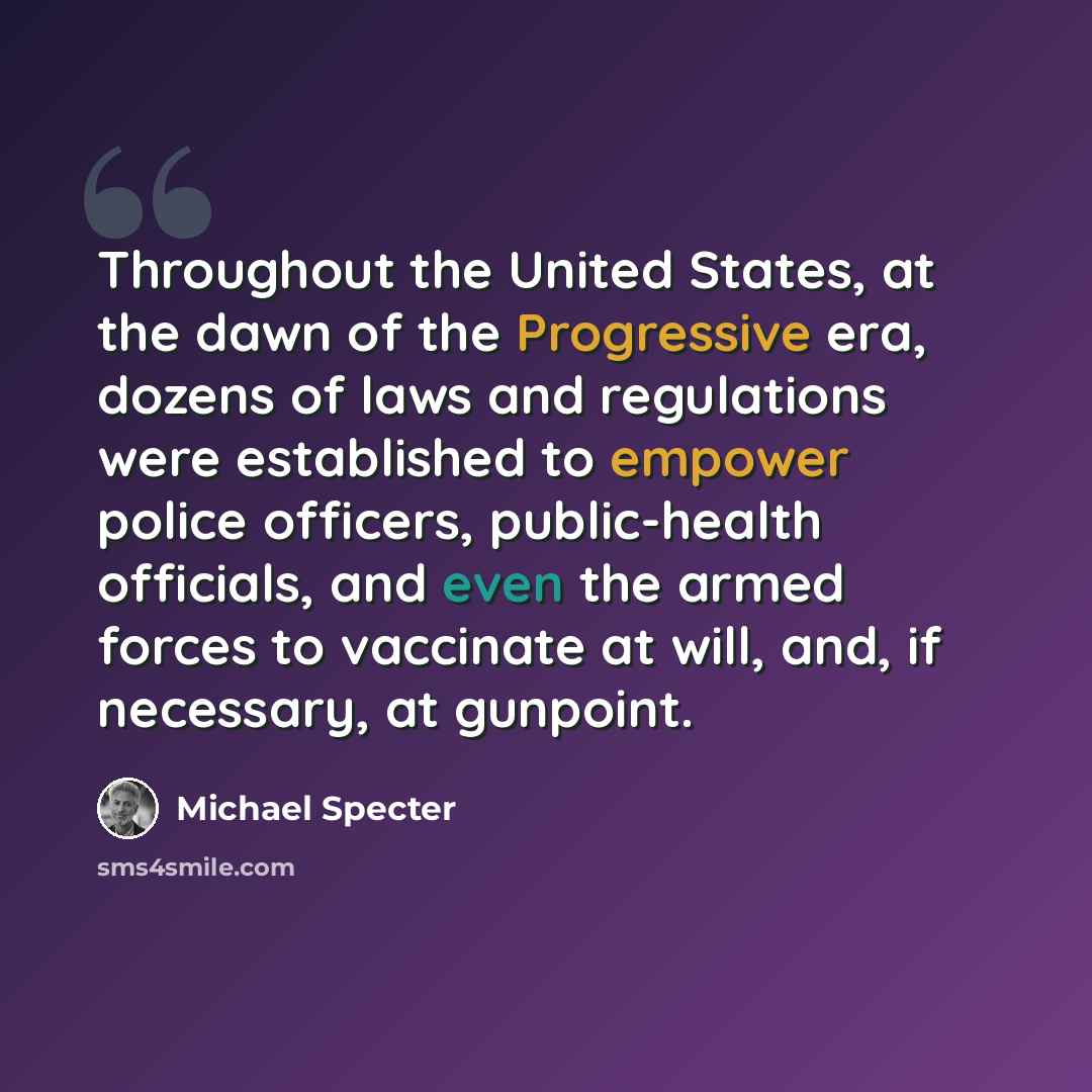 “Throughout the United States, at the dawn of the Progressive era, dozens of laws and regulations were established to empower police officers, public-health officials, and even the armed forces to vaccinate at will, and, if necessary, at gunpoint.” quote by Michael Specter