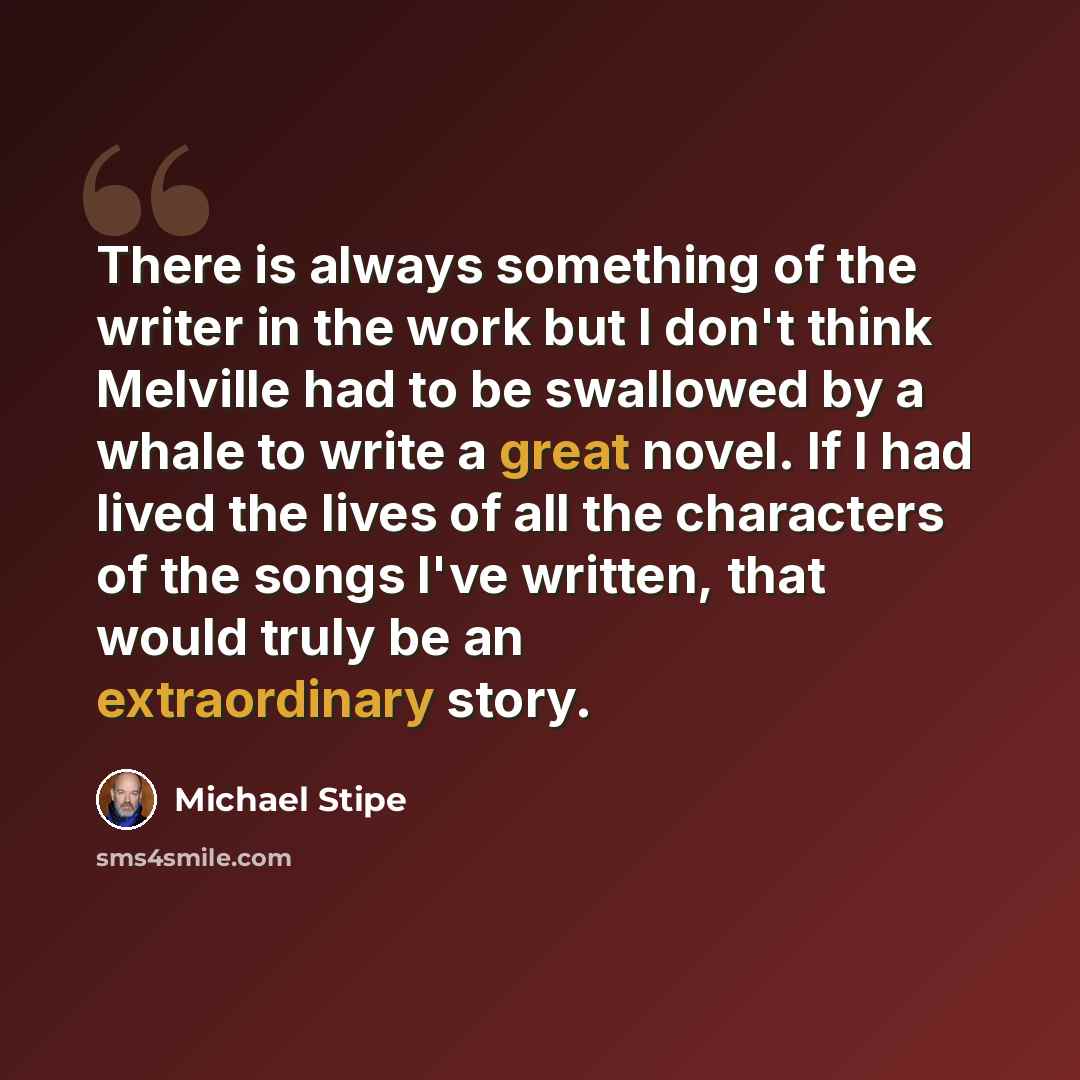 “There is always something of the writer in the work but I don't think Melville had to be swallowed by a whale to write a great novel. If I had lived the lives of all the characters of the songs I've written, that would truly be an extraordinary story.” quote by Michael Stipe