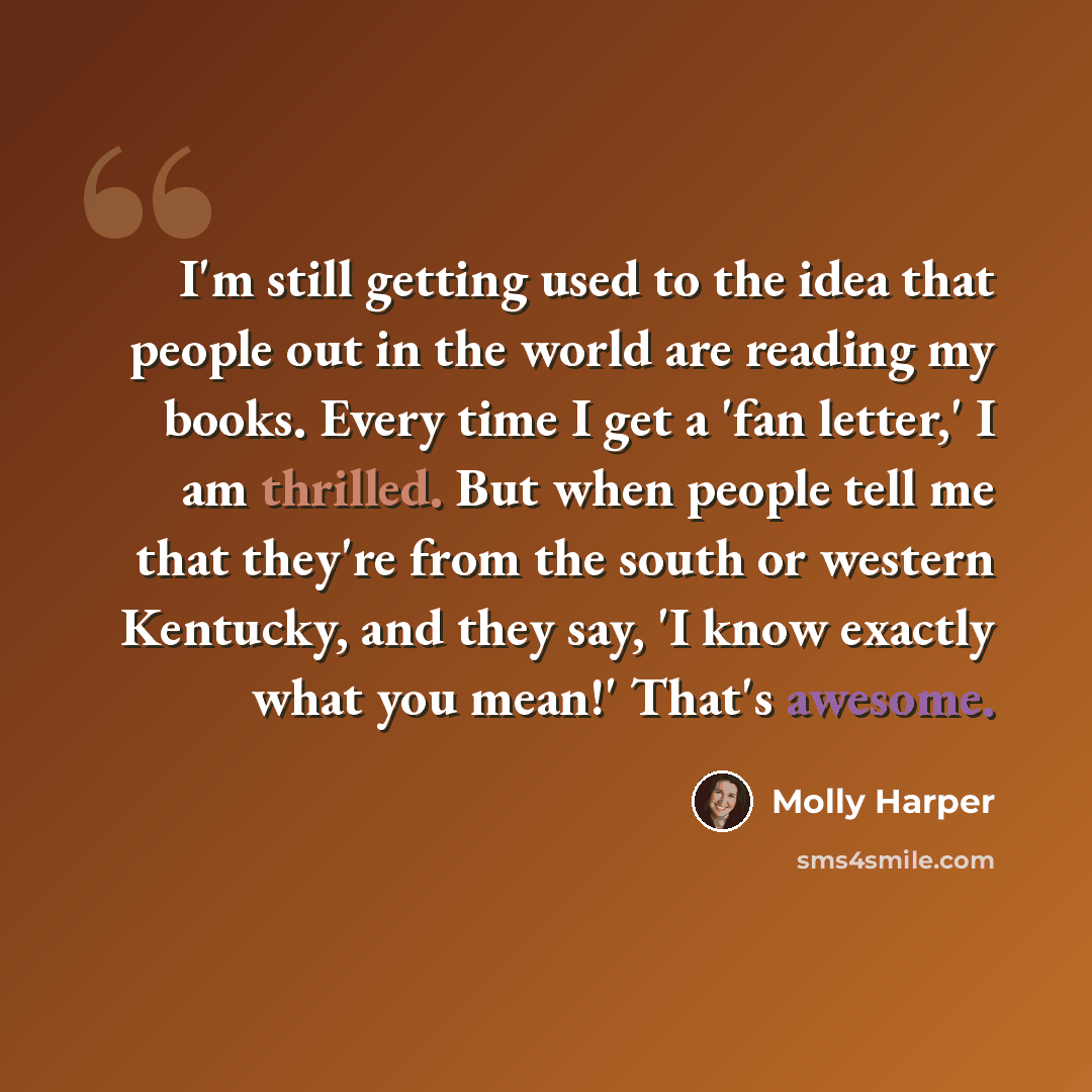“I'm still getting used to the idea that people out in the world are reading my books. Every time I get a 'fan letter,' I am thrilled. But when people tell me that they're from the south or western Kentucky, and they say, 'I know exactly what you mean!' That's awesome.” quote by Molly Harper