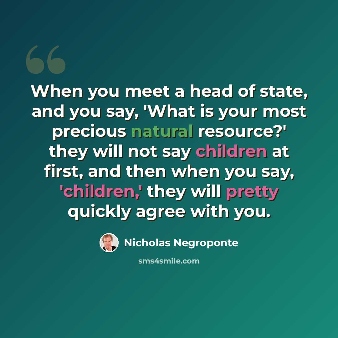 “When you meet a head of state, and you say, 'What is your most precious natural resource?' they will not say children at first, and then when you say, 'children,' they will pretty quickly agree with you.” quote by Nicholas Negroponte