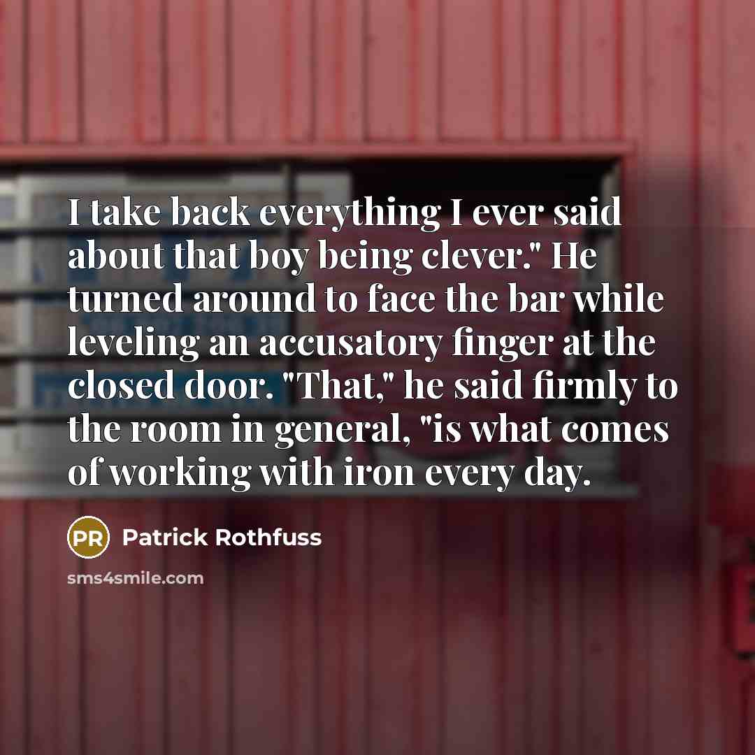 “I take back everything I ever said about that boy being clever." He turned around to face the bar while leveling an accusatory finger at the closed door. "That," he said firmly to the room in general, "is what comes of working with iron every day.” quote by Patrick Rothfuss