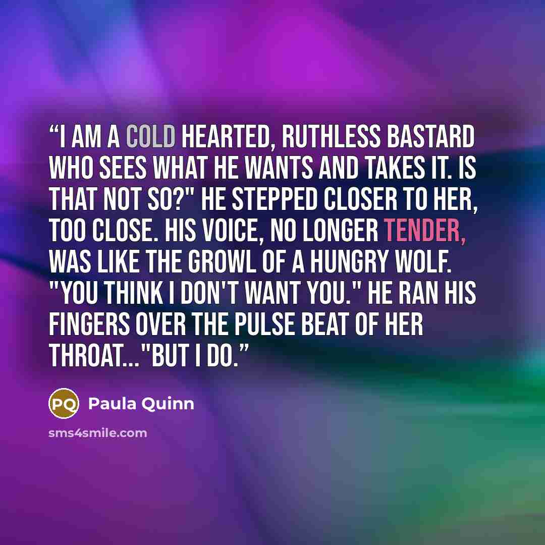 “I am a cold hearted, ruthless bastard who sees what he wants and takes it. Is that not so?" He stepped closer to her, too close. His voice, no longer tender, was like the growl of a hungry wolf. "You think I don't want you." He ran his fingers over the pulse beat of her throat..."But I do.” quote by Paula Quinn