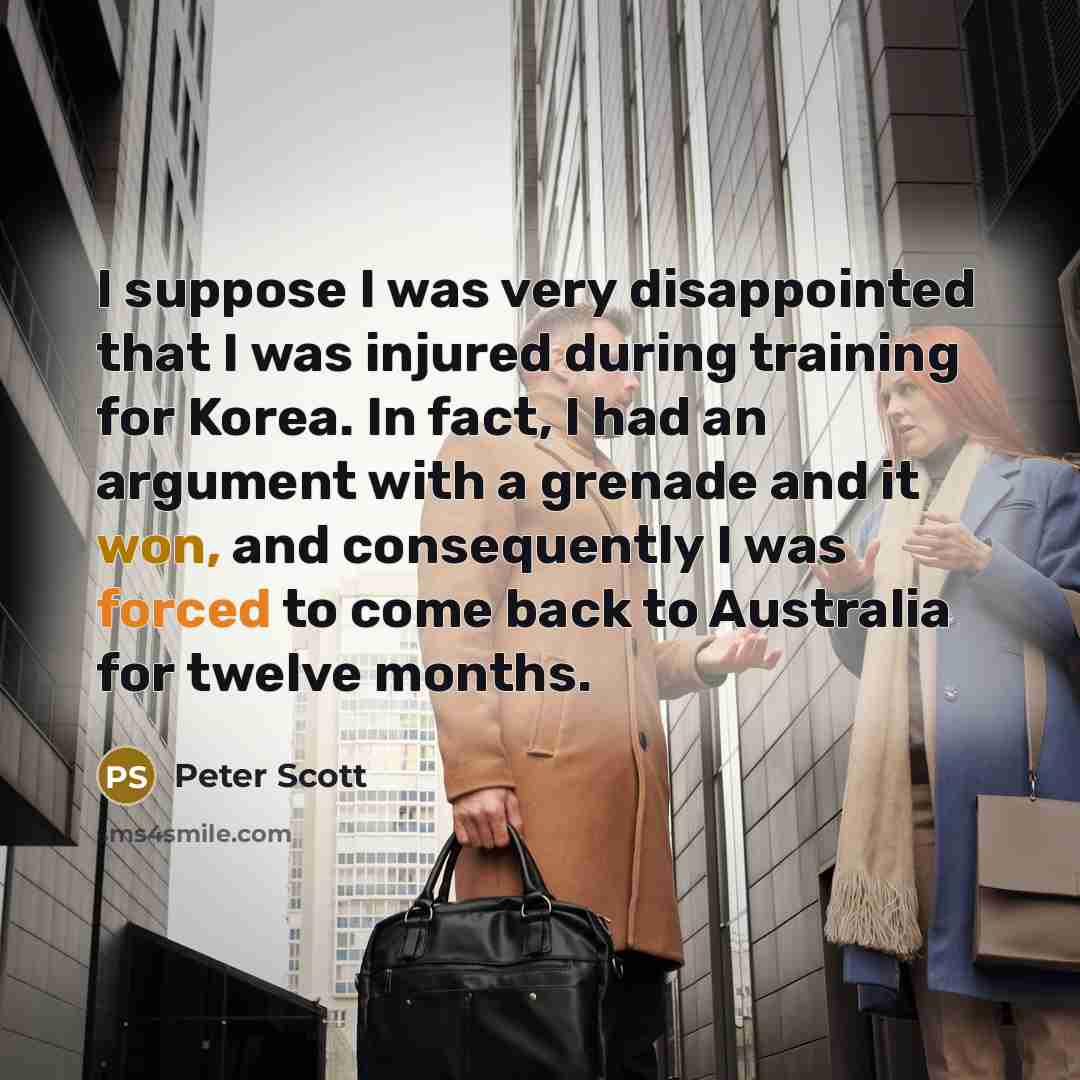 “I suppose I was very disappointed that I was injured during training for Korea. In fact, I had an argument with a grenade and it won, and consequently I was forced to come back to Australia for twelve months.” quote by Peter Scott