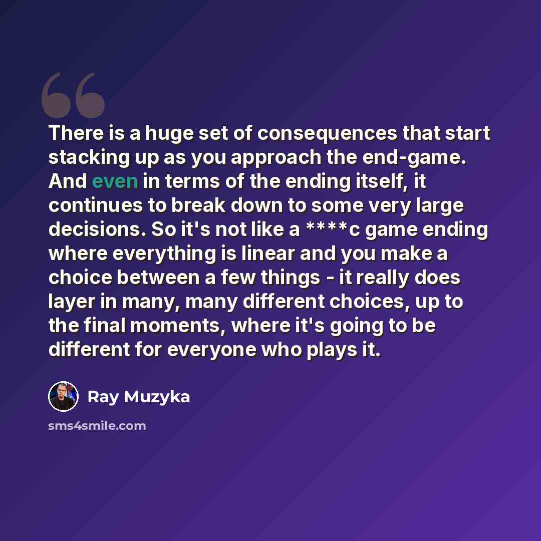“There is a huge set of consequences that start stacking up as you approach the end-game. And even in terms of the ending itself, it continues to break down to some very large decisions. So it's not like a ****c game ending where everything is linear and you make a choice between a few things - it…” quote by Ray Muzyka
