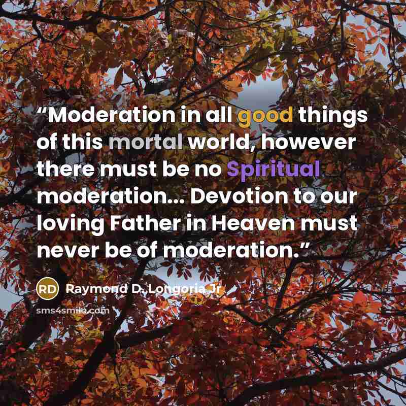 “Moderation in all good things of this mortal world, however there must be no Spiritual moderation... Devotion to our loving Father in Heaven must never be of moderation.” quote by Raymond D. Longoria Jr