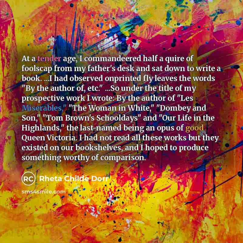 “At a tender age, I commandeered half a quire of foolscap from my father's desk and sat down to write a book. ...I had observed onprinted fly leaves the words "By the author of, etc." ...So under the title of my prospective work I wrote: By the author of "Les Miserables," "The Woman in White,"…” quote by Rheta Childe Dorr