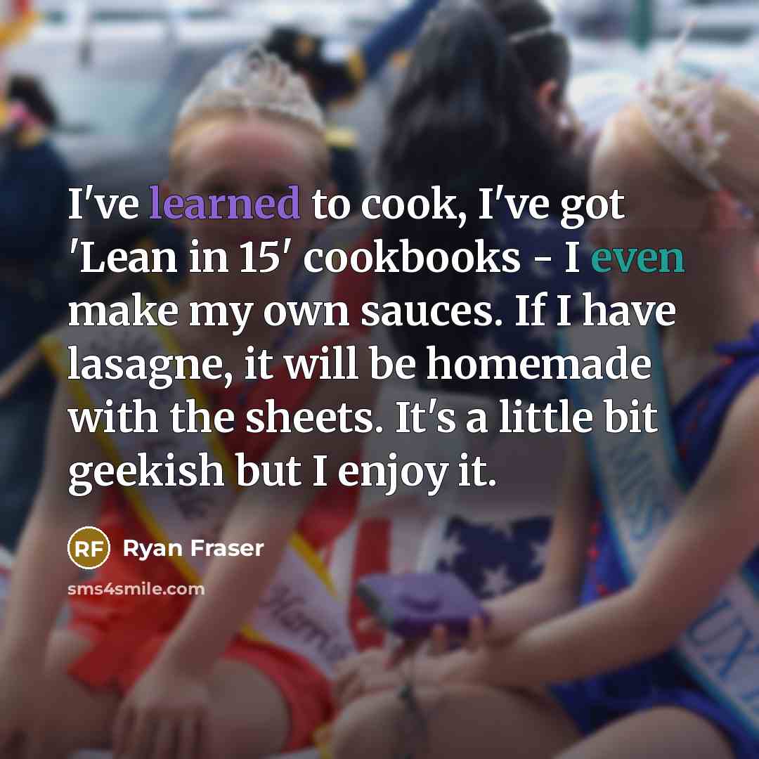 “I've learned to cook, I've got 'Lean in 15' cookbooks - I even make my own sauces. If I have lasagne, it will be homemade with the sheets. It's a little bit geekish but I enjoy it.” quote by Ryan Fraser