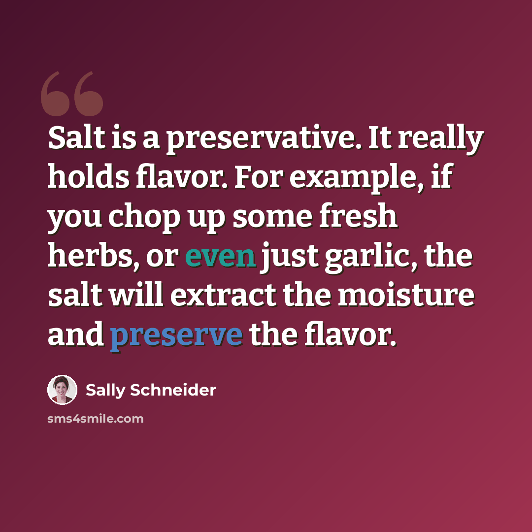 “Salt is a preservative. It really holds flavor. For example, if you chop up some fresh herbs, or even just garlic, the salt will extract the moisture and preserve the flavor.” quote by Sally Schneider