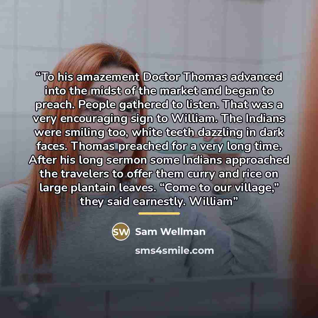 “To his amazement Doctor Thomas advanced into the midst of the market and began to preach. People gathered to listen. That was a very encouraging sign to William. The Indians were smiling too, white teeth dazzling in dark faces. Thomas preached for a very long time. After his long sermon some…” quote by Sam Wellman