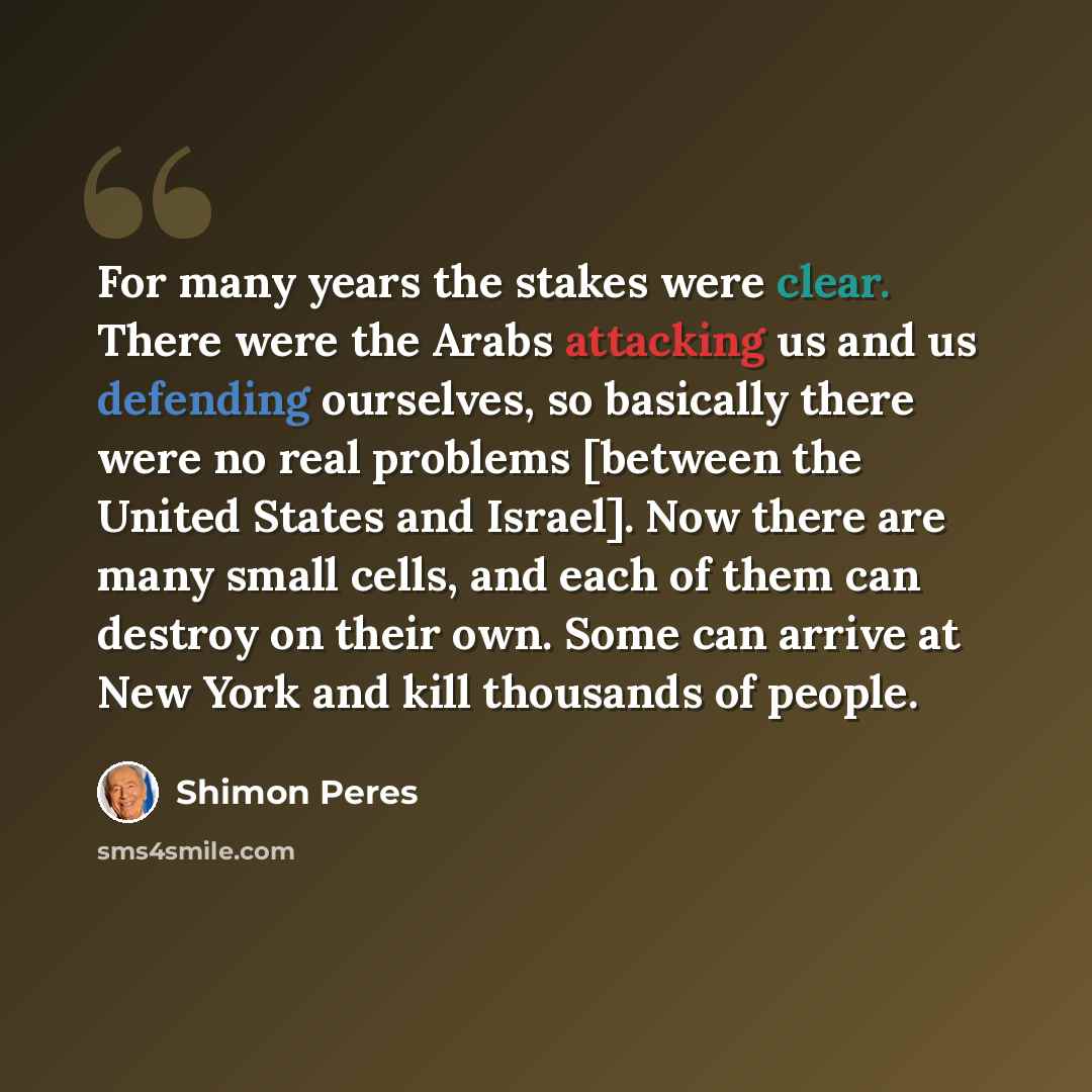 “For many years the stakes were clear. There were the Arabs attacking us and us defending ourselves, so basically there were no real problems [between the United States and Israel]. Now there are many small cells, and each of them can destroy on their own. Some can arrive at New York and kill…” quote by Shimon Peres