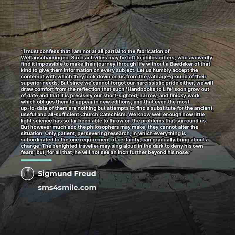 “I must confess that I am not at all partial to the fabrication of Weltanschauungen. Such activities may be left to philosophers, who avowedly find it impossible to make their journey through life without a Baedeker of that kind to give them information on every subject. Let us humbly accept the…” quote by Sigmund Freud