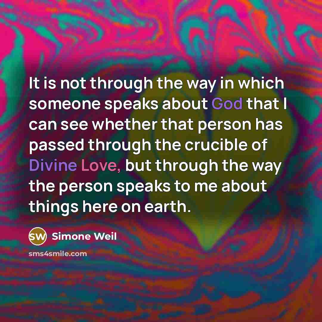 “It is not through the way in which someone speaks about God that I can see whether that person has passed through the crucible of Divine Love, but through the way the person speaks to me about things here on earth.” quote by Simone Weil