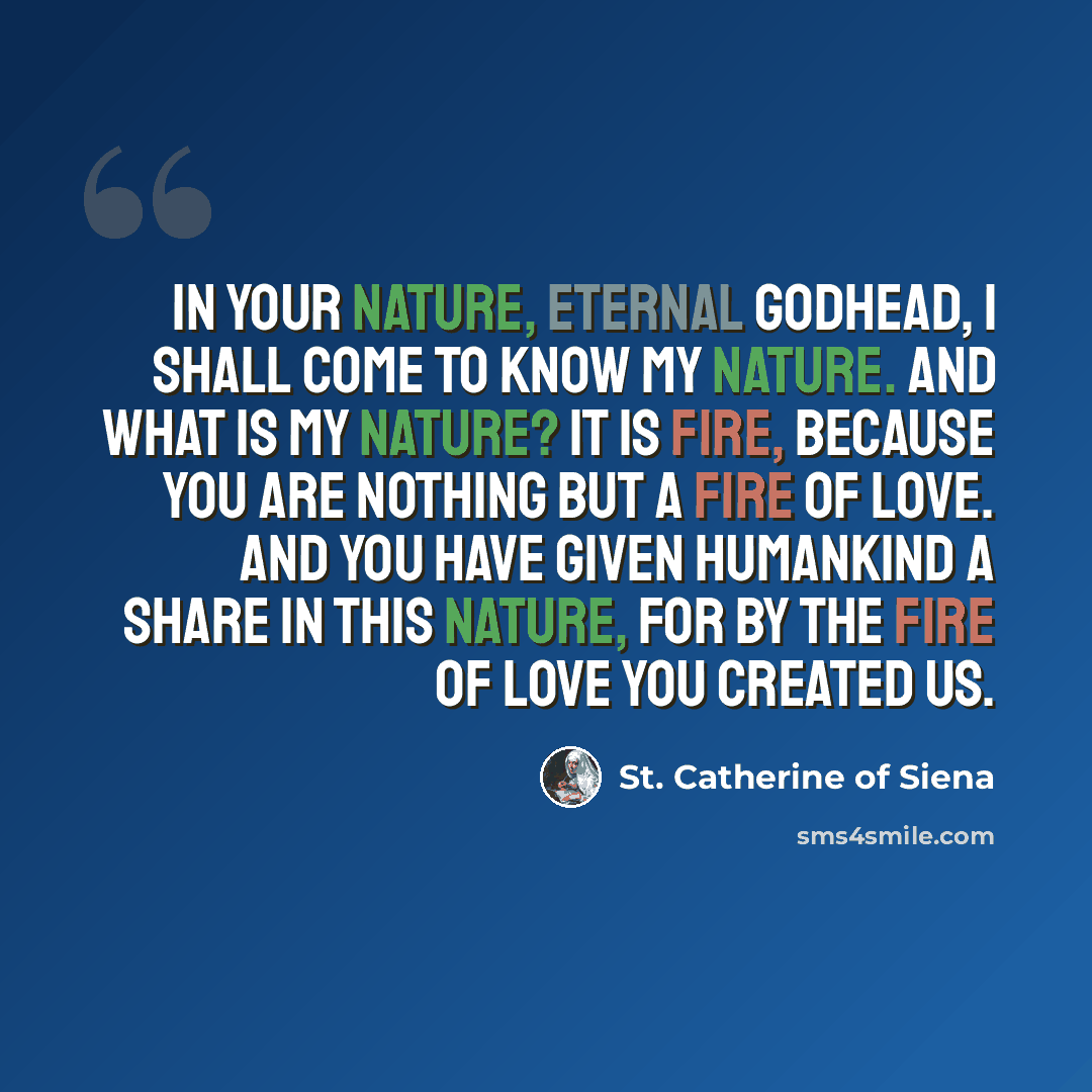 “In your nature, eternal Godhead, I shall come to know my nature. And what is my nature? It is fire, because you are nothing but a fire of love. And you have given humankind a share in this nature, for by the fire of love you created us.” quote by St. Catherine of Siena