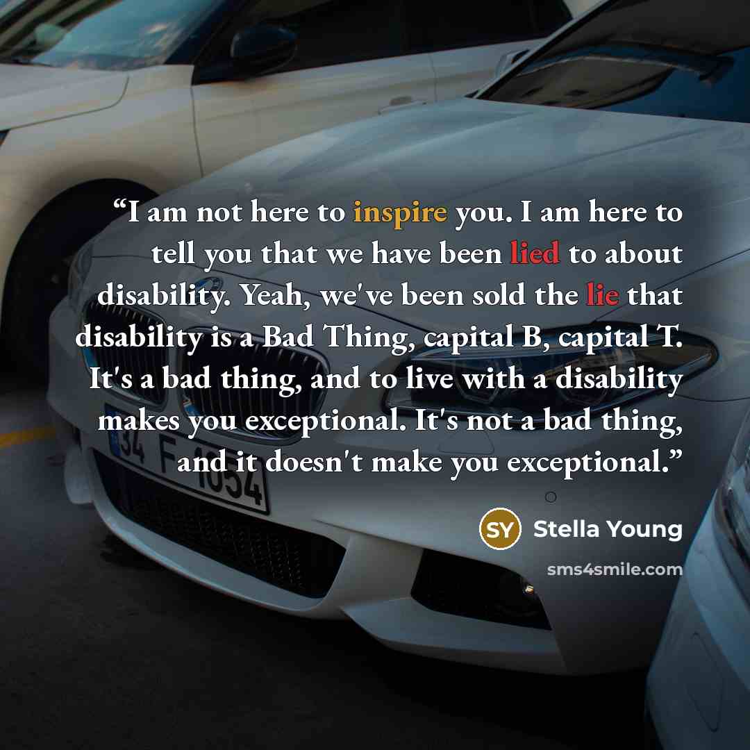 “I am not here to inspire you. I am here to tell you that we have been lied to about disability. Yeah, we've been sold the lie that disability is a Bad Thing, capital B, capital T. It's a bad thing, and to live with a disability makes you exceptional. It's not a bad thing, and it doesn't make you…” quote by Stella Young
