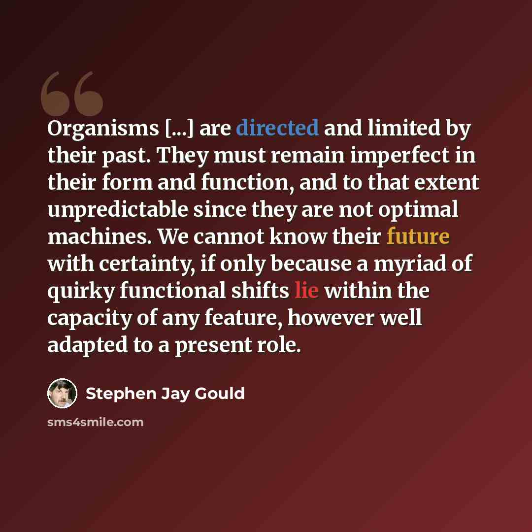 “Organisms [...] are directed and limited by their past. They must remain imperfect in their form and function, and to that extent unpredictable since they are not optimal machines. We cannot know their future with certainty, if only because a myriad of quirky functional shifts lie within the…” quote by Stephen Jay Gould
