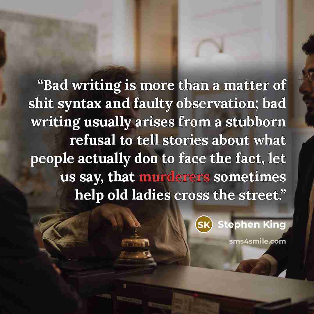 “Bad writing is more than a matter of shit syntax and faulty observation; bad writing usually arises from a stubborn refusal to tell stories about what people actually do― to face the fact, let us say, that murderers sometimes help old ladies cross the street.” quote by Stephen King