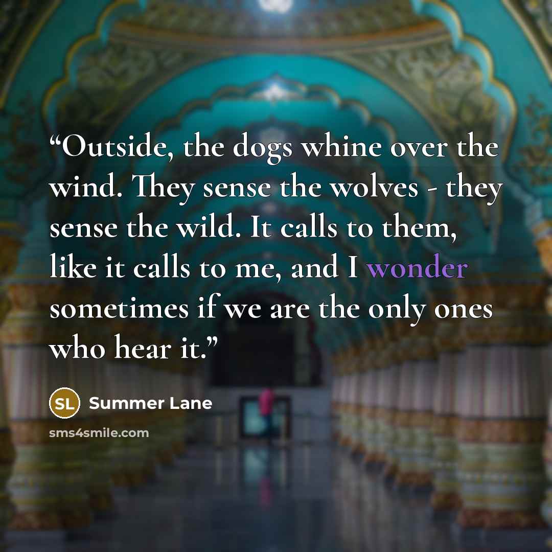 “Outside, the dogs whine over the wind. They sense the wolves - they sense the wild. It calls to them, like it calls to me, and I wonder sometimes if we are the only ones who hear it.” quote by Summer Lane
