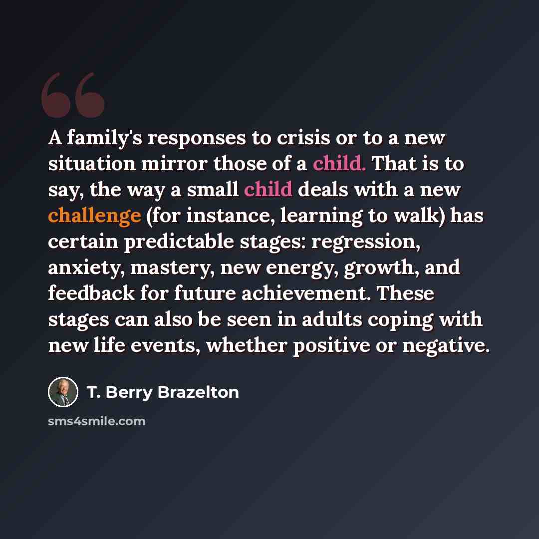 “A family's responses to crisis or to a new situation mirror those of a child. That is to say, the way a small child deals with a new challenge (for instance, learning to walk) has certain predictable stages: regression, anxiety, mastery, new energy, growth, and feedback for future achievement…” quote by T. Berry Brazelton