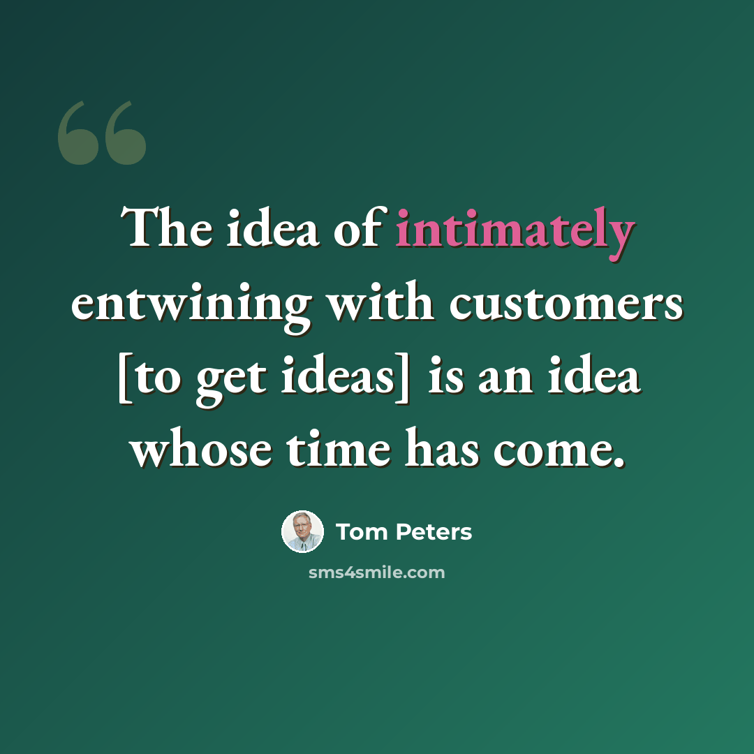 “The idea of intimately entwining with customers [to get ideas] is an idea whose time has come.” quote by Tom Peters