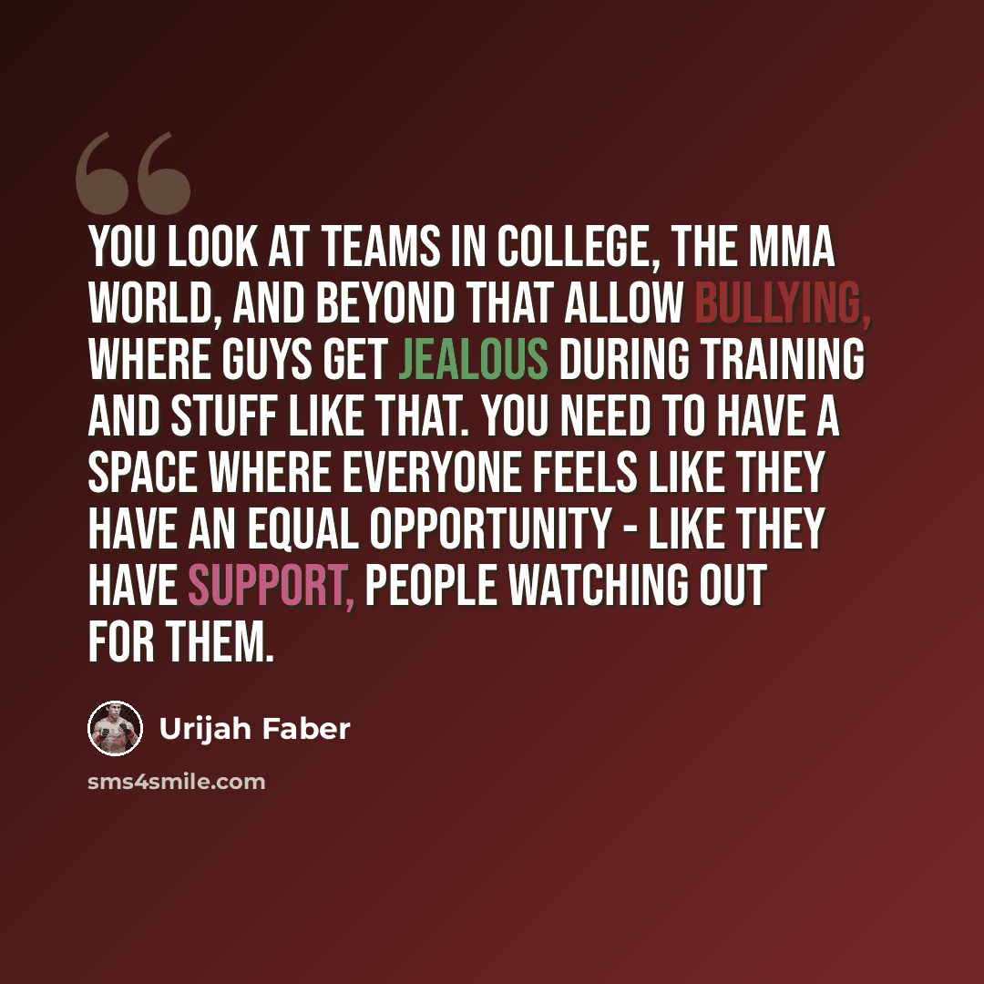 “You look at teams in college, the MMA world, and beyond that allow bullying, where guys get jealous during training and stuff like that. You need to have a space where everyone feels like they have an equal opportunity - like they have support, people watching out for them.” quote by Urijah Faber