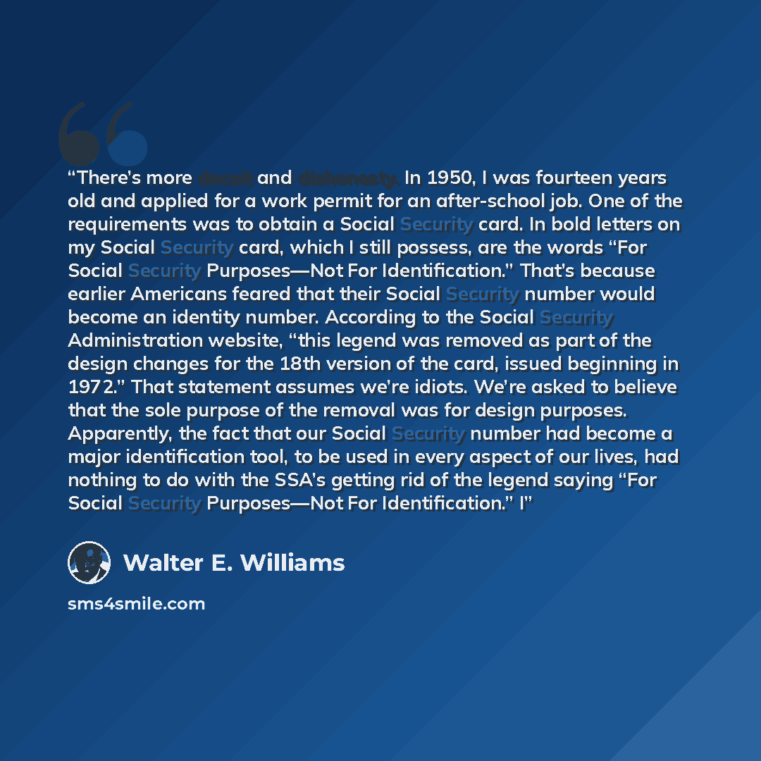 “There’s more deceit and dishonesty. In 1950, I was fourteen years old and applied for a work permit for an after-school job. One of the requirements was to obtain a Social Security card. In bold letters on my Social Security card, which I still possess, are the words “For Social Security…” quote by Walter E. Williams