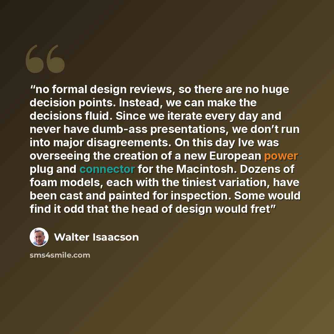 “no formal design reviews, so there are no huge decision points. Instead, we can make the decisions fluid. Since we iterate every day and never have dumb-ass presentations, we don’t run into major disagreements. On this day Ive was overseeing the creation of a new European power plug and connector…” quote by Walter Isaacson