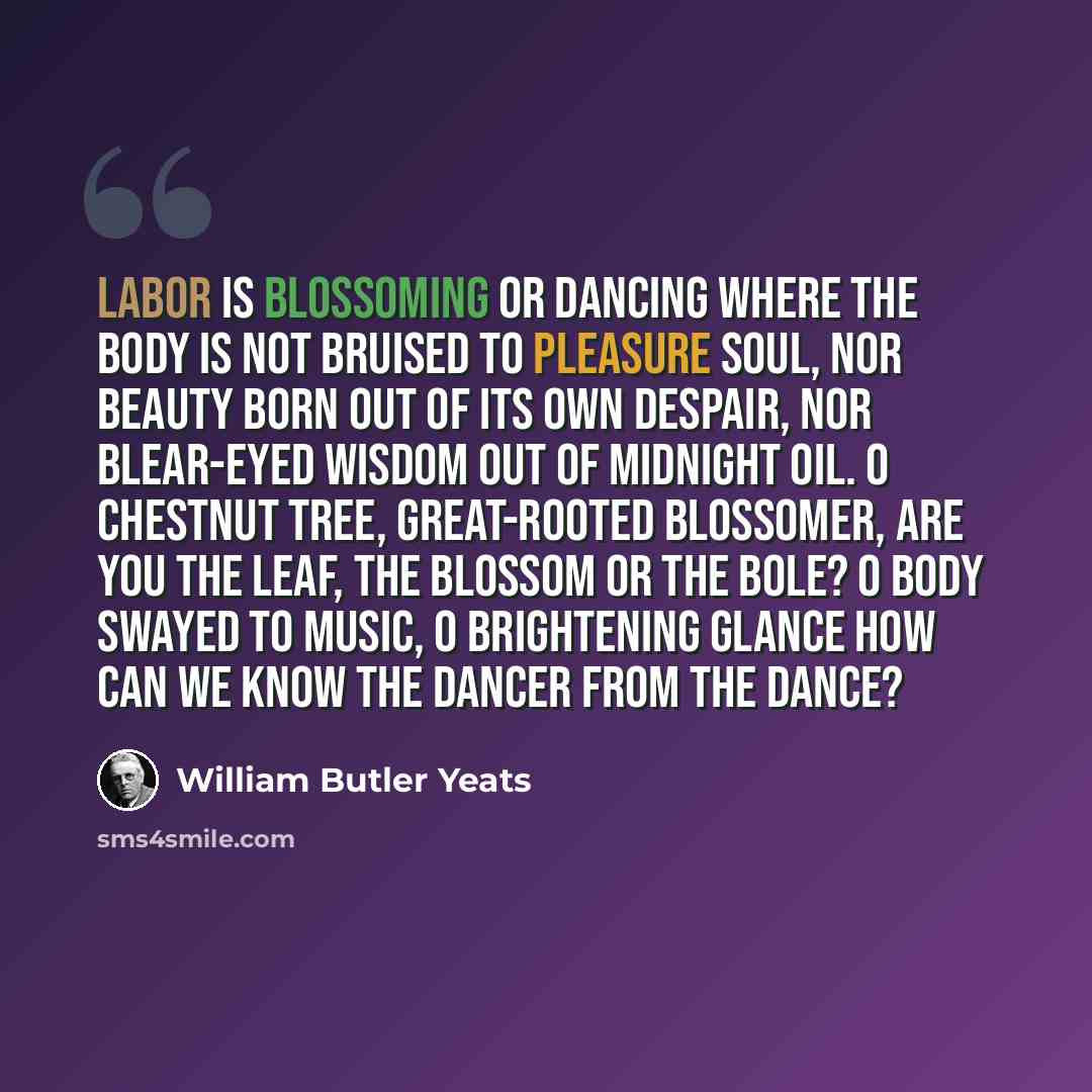 “Labor is blossoming or dancing where The body is not bruised to pleasure soul, Nor beauty born out of its own despair, Nor blear-eyed wisdom out of midnight oil. O chestnut tree, great-rooted blossomer, Are you the leaf, the blossom or the bole? O body swayed to music, O brightening glance How can…” quote by William Butler Yeats