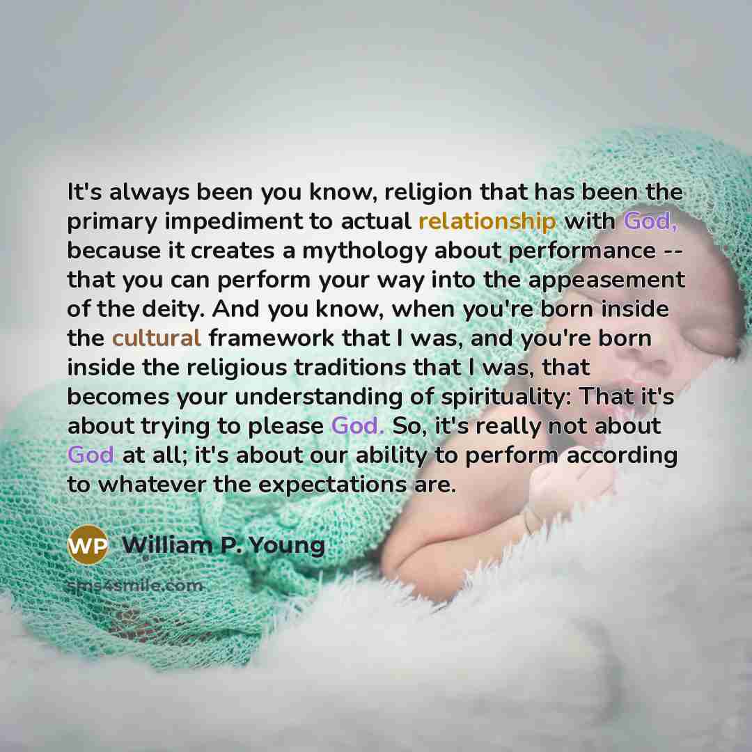 “It's always been you know, religion that has been the primary impediment to actual relationship with God, because it creates a mythology about performance -- that you can perform your way into the appeasement of the deity. And you know, when you're born inside the cultural framework that I was…” quote by William P. Young