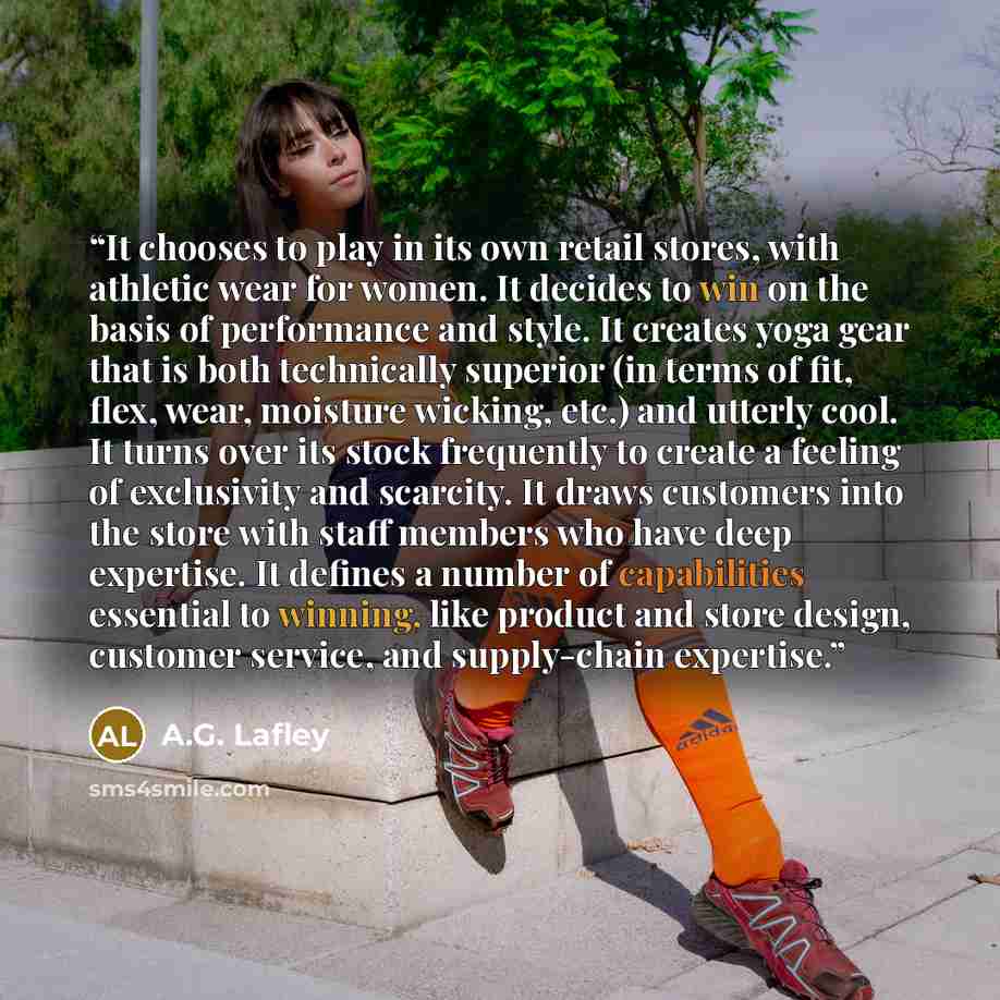 “It chooses to play in its own retail stores, with athletic wear for women. It decides to win on the basis of performance and style. It creates yoga gear that is both technically superior (in terms of fit, flex, wear, moisture wicking, etc.) and utterly cool. It turns over its stock frequently to…” quote by A.G. Lafley