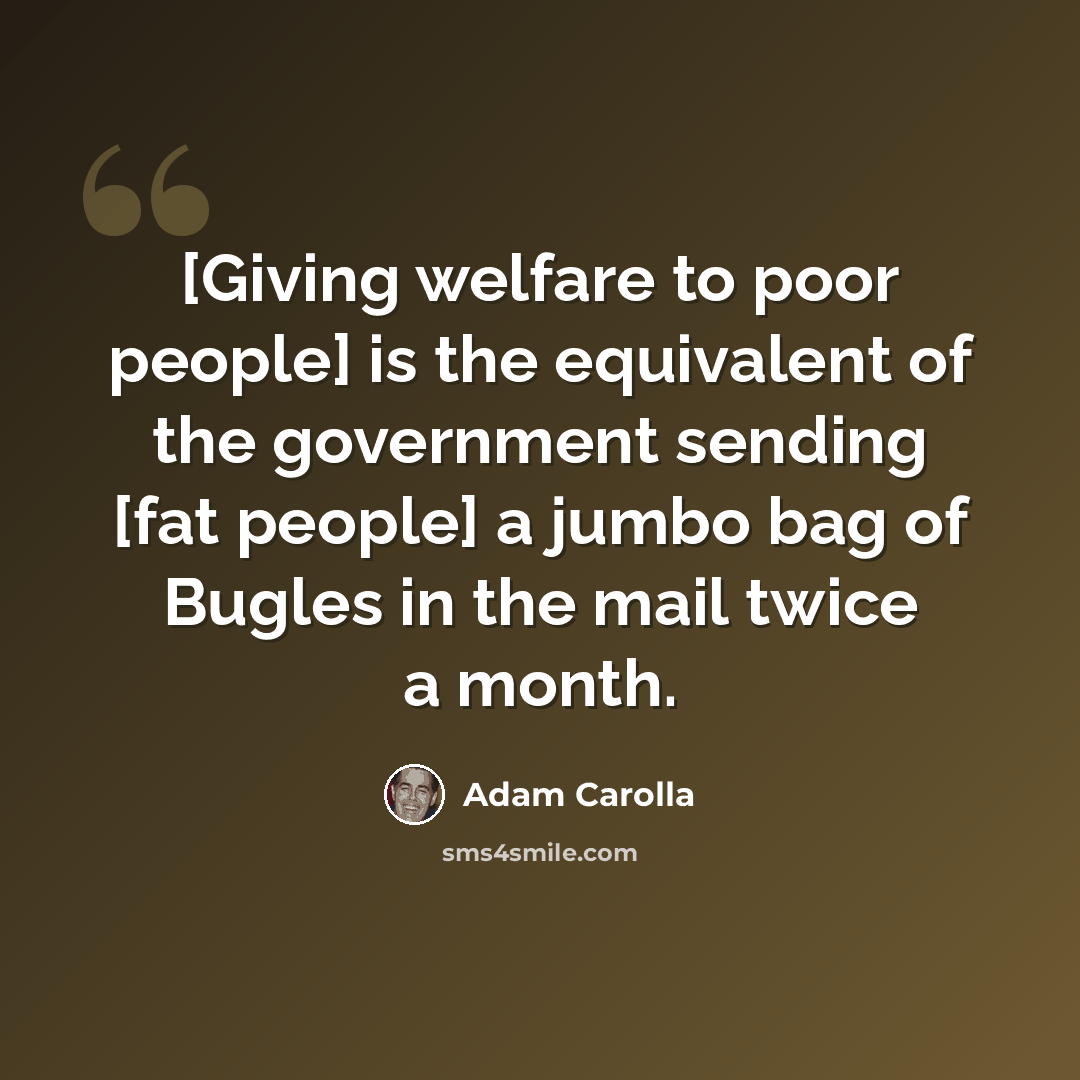 “[Giving welfare to poor people] is the equivalent of the government sending [fat people] a jumbo bag of Bugles in the mail twice a month.” quote by Adam Carolla