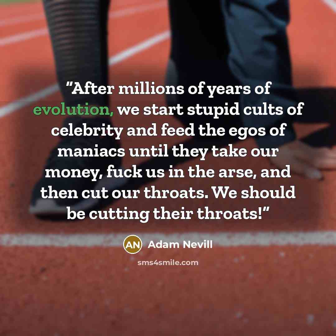 “After millions of years of evolution, we start stupid cults of celebrity and feed the egos of maniacs until they take our money, fuck us in the arse, and then cut our throats. We should be cutting their throats!” quote by Adam Nevill