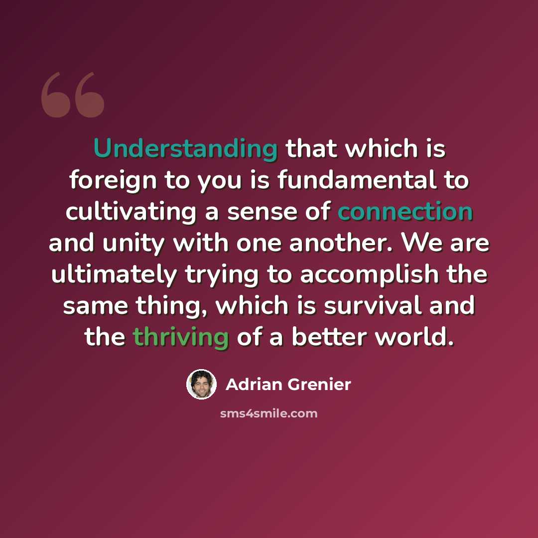 “Understanding that which is foreign to you is fundamental to cultivating a sense of connection and unity with one another. We are ultimately trying to accomplish the same thing, which is survival and the thriving of a better world.” quote by Adrian Grenier