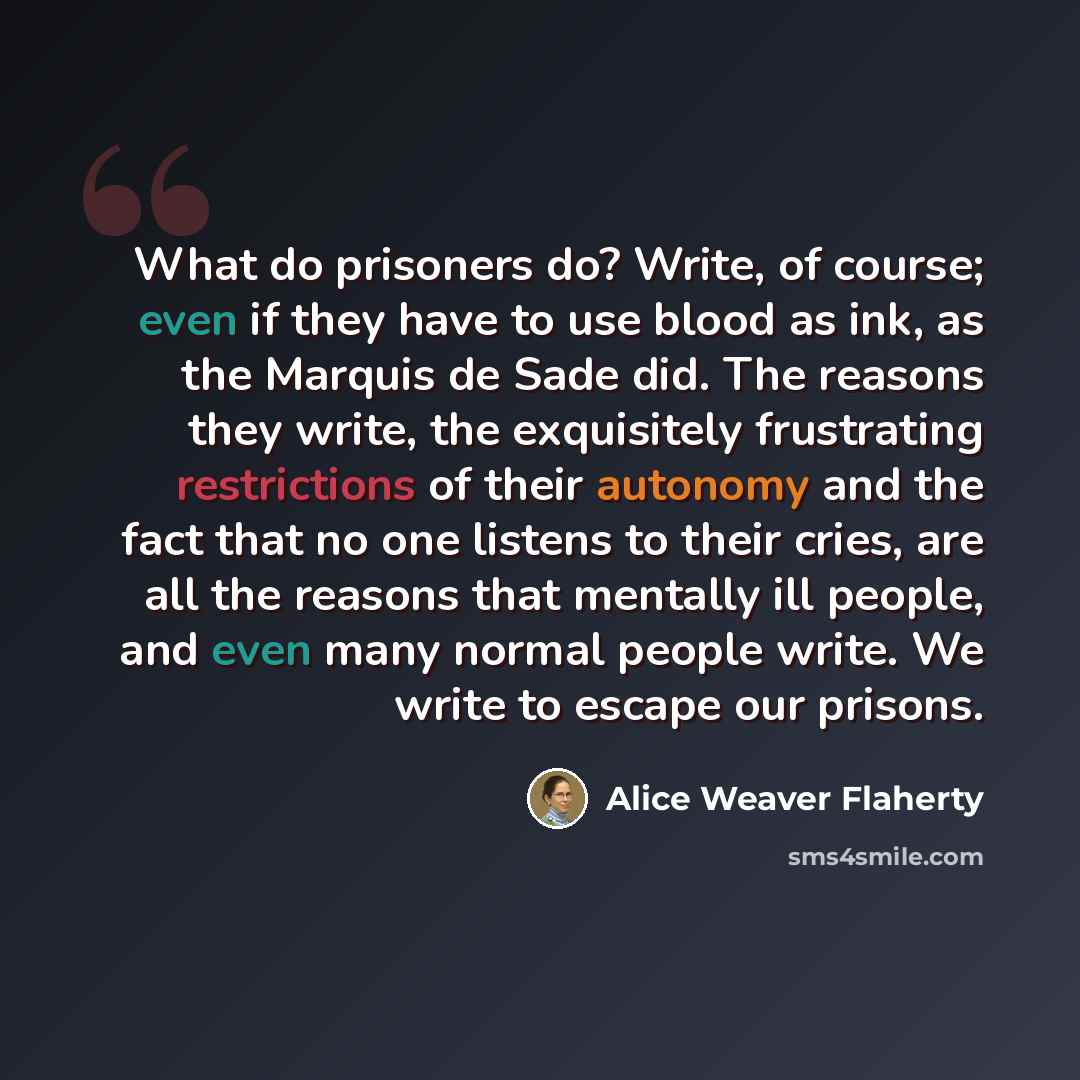 “What do prisoners do? Write, of course; even if they have to use blood as ink, as the Marquis de Sade did. The reasons they write, the exquisitely frustrating restrictions of their autonomy and the fact that no one listens to their cries, are all the reasons that mentally ill people, and even many…” quote by Alice Weaver Flaherty